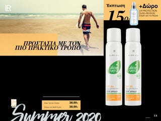 12 18
+Δώρο
LR PROTECTION
Hydro-Alcoholic
Σπρέι για τα Χέρια
Safe in the Sun SUMMER 2020 EDITION
Πατήστε πάνω στη
φωτογραφία των σετ και
μεταφερθείτε αμέσως στη σελίδα
τους στο e-shop της LR!
Περιεχόμενα
Έκπτωση
Οι δραστήριοι τύποι, λατρεύουν το Aloe Vera Sun Spray Active SPF 30! Είναι δροσιστικό,
πρακτικό, αποτελεσματικό και έχει υπέροχη υφή. Η πρωτοποριακή συσκευασία σε
μορφή σπρέι, κάνει την εφαρμογή του αντηλιακού σε κάθε σημείο του σώματος, ακόμη
και στην πλάτη, ευκολότερη από ποτέ!
Για να απολαμβάνετε τα σπορ στην παραλία και τους μακρινούς περίπατους χωρίς να
ανησυχείτε για την αντηλιακή σας προστασία!
ΠΡΟΣΤΑΣΙΑ ΜΕ ΤΟΝ
ΠΙΟ ΠΡΑΚΤΙΚΟ ΤΡΟΠΟ
Κύπρος από 60,37 € μόνο	 38,99€
Aloe Vera Sun Spray Active SPF 30
Σετ 2 τεμ.	 95616
2 x Sun Spray Active SPF 30 • 125ml • 23073
+ Δώρο LR PROTECTION Hydro-Alcoholic Σπρέι για τα
Χέρια αξίας 14,99 €
Σύνολο Μεμονωμένων Προϊόντων	 60,97 €
Ειδική Τιμή Σετ Ελλάδα	 38,99€
15%
 