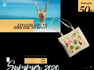 14 18Safe in the Sun SUMMER 2020 EDITION
Πατήστε πάνω στη
φωτογραφία των σετ και
μεταφερθείτε αμέσως στη σελίδα
τους στο e-shop της LR!
Περιεχόμενα
Έκπτωση
Το πιο hot αξεσουάρ του καλοκαιριού, είναι η τσάντα από βαμβακερό σταθερό ύφασμα
και διαστάσεις 42x40x10cm. Η τσάντα παραλίας είναι ιδανική για τις εξορμήσεις σας
στην θάλασσα αλλά και τη βόλτα στα μαγαζιά και στον περίπατο. Άνετη, πρακτική και
εντυπωσιακή χωράει μέσα τα αντηλιακά της LR, το LR PROTECTION Hydro-Alcoholic
Σπρέι για τα Χέρια και ό, τι άλλο θέλετε να έχετε μαζί σας!
ΣΤΥΛΑΤΗ ΑΠΟ ΤΟ
ΠΡΩΙ ΕΩΣ ΤΟ ΒΡΑΔΥ
Κύπρος από 26,89 € μόνο	 13,39€
Τσάντα Παραλίας	 40186
Ελλάδα από 27,99 € μόνο	 13,99€
50%
 