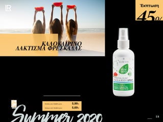 15 18Safe in the Sun SUMMER 2020 EDITION
Πατήστε πάνω στη
φωτογραφία των σετ και
μεταφερθείτε αμέσως στη σελίδα
τους στο e-shop της LR!
Περιεχόμενα
Έκπτωση
Απαλό σπρέι προσώπου και σώματος για έξτρα ενυδάτωση κάθε στιγμή που το
χρειάζεστε. Με 50% gel Aloe Vera και βιολογικό εκχύλισμα καρπουζιού. Χαρίζει εντατική
ενυδάτωση, δροσίζει, αναζωογονεί και τονώνει την επιδερμίδα. Χρησιμοποιήστε το
ακόμη και πάνω από το μακιγιάζ για μια ιδανική αίσθηση δροσιάς όταν είστε καθ‘ οδόν.
ΚΑΛΟΚΑΙΡΙΝΟ
ΛΑΚΤΙΣΜΑ ΦΡΕΣΚΑΔΑΣ
Κύπρος από 10,49 € μόνο	 5,69€
Aloe Vera Ενυδατικό Σπρέι Προσώπου &
Σώματος - Καρπούζι	 20753
Ελλάδα από 10,99 € μόνο	 5,99€
45%
 