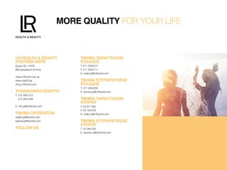 MORE QUALITY FOR YOUR LIFE
LR HEALTH & BEAUTYLR HEALTH & BEAUTY
SYSTEMS ΜEΠΕSYSTEMS ΜEΠΕ
Ερμού 50, 14452
Μεταμόρφωση Αττικής
www.LRworld.com.gr
www.clubLR.gr
shop.LRworld.com
ΤΗΛΕΦΩΝΙΚΌ ΚΈΝΤΡΟΤΗΛΕΦΩΝΙΚΌ ΚΈΝΤΡΟ
T. 210 2851415
210 2847309
E. info.gr@LRworld.com
ΤΜΗΜΑ ΠΡΟΪΟΝΤΩΝΤΜΗΜΑ ΠΡΟΪΟΝΤΩΝ
health.gr@lrworld.com
beauty.gr@lrworld.com
FOLLOW USFOLLOW US
ΤΜΉΜΑ ΠΑΡΑΓΓΕΛΙΏΝΤΜΉΜΑ ΠΑΡΑΓΓΕΛΙΏΝ
ΕΛΛΆΔΟΣΕΛΛΆΔΟΣ
T. 211 2002121
F. 211 2002111
E. order.gr@LRworld.com
ΤΜΉΜΑ ΕΞΥΠΗΡΈΤΗΣΗΣΤΜΉΜΑ ΕΞΥΠΗΡΈΤΗΣΗΣ
ΕΛΛΆΔΟΣΕΛΛΆΔΟΣ
T. 211 2002200
E. service.gr@LRworld.com
ΤΜΉΜΑ ΠΑΡΑΓΓΕΛΙΏΝΤΜΉΜΑ ΠΑΡΑΓΓΕΛΙΏΝ
ΚΎΠΡΟΥΚΎΠΡΟΥ
T. 22 877 282
F. 22 730 678
E. order.cy@LRworld.com
ΤΜΉΜΑ ΕΞΥΠΗΡΈΤΗΣΗΣΤΜΉΜΑ ΕΞΥΠΗΡΈΤΗΣΗΣ
ΚΎΠΡΟΥΚΎΠΡΟΥ
T. 22 346 435
E. service.cy@LRworld.com
 