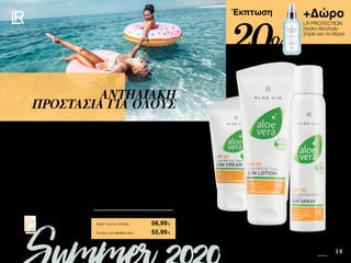3 18
+Δώρο
LR PROTECTION
Hydro-Alcoholic
Σπρέι για τα Χέρια
Safe in the Sun SUMMER 2020 EDITION
Πατήστε πάνω στη
φωτογραφία των σετ και
μεταφερθείτε αμέσως στη σελίδα
τους στο e-shop της LR!
Περιεχόμενα
Έκπτωση
Όλα τα άτομα της οικογένειας, δεν έχουν τις ίδιες ανάγκες, τον ίδιο τύπο επιδερμίδας
και τον ίδιο φωτότυπο. Ξεκινήστε όλοι με την Aloe Vera Αντηλιακή Κρέμα SPF 50 σε
πρόσωπο και σώμα, που είναι ιδανική για τις πολύ ευαίσθητες επιδερμίδες. Στη
συνέχεια, και ανάλογα με τις ανάγκες, οι πιο ανθεκτικές επιδερμίδες μπορούν να
χρησιμοποιήσουν την Aloe Vera Αντηλιακή Λοσιόν SPF 30 και το πρακτικό Aloe Vera Sun
Spray Active SPF 30. Το LR PROTECTION Hydro-Alcoholic Σπρέι προσφέρει υγιεινή και
προστασία κάθε φορά που την χρειάζεστε, για να απολαύσετε κάθε στιγμή του
καλοκαιριού!
ΑΝΤΗΛΙΑΚΗ
ΠΡΟΣΤΑΣΙΑ ΓΙΑ ΟΛΟΥΣ
Κύπρος από 84,66 € μόνο	 55,99€
Aloe Vera Οικογενειακό Σετ Αντηλιακής
Προστασίας	 23098
Αντηλιακή Λοσιόν SPF 30 • 100ml • 23071
Αντηλιακή Κρέμα SPF 50 • 75ml • 23072
Sun Spray Active SPF 30 • 125ml • 23073
+ Δώρο LR PROTECTION Hydro-Alcoholic Σπρέι για τα
Χέρια αξίας 14,99 €
Σύνολο Μεμονωμένων Προϊόντων	 86,36 €
Ειδική Τιμή Σετ Ελλάδα	 56,99€
20%
 