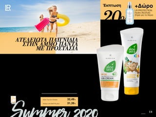 8 18
+Δώρο
LR PROTECTION
Hydro-Alcoholic
Σπρέι για τα Χέρια
Safe in the Sun SUMMER 2020 EDITION
Πατήστε πάνω στη
φωτογραφία των σετ και
μεταφερθείτε αμέσως στη σελίδα
τους στο e-shop της LR!
Περιεχόμενα
Έκπτωση
Τα παιδιά λατρεύουν τα παιγνίδια στη θάλασσα. Διδάξτε τα από μικρά πώς να
προστατεύονται από την ηλιακή ακτινοβολία. Μάθετέ τα να παίζουν κάτω από τη σκιά
της ομπρέλας, να φορούν καπέλο και γυαλιά και να χρησιμοποιούν τακτικά την Aloe
Vera Αντηλιακή Κρέμα SPF 50. Με το Aloe Vera Kids Αφρόλουτρο - Σαμπουάν &
Conditioner η διασκέδαση συνεχίζεται στο σπίτι.
ΑΤΕΛΕΙΩΤΑ ΠΑΙΓΝΙΔΙΑ
ΣΤΗΝ ΑΜΜΟ ΠΑΝΤΑ
ΜΕ ΠΡΟΣΤΑΣΙΑ
Κύπρος από 53,77 € μόνο	 31,39€
Aloe Vera Kids Summer Σετ 	 95969
Αντηλιακή Κρέμα SPF 50 • 75ml • 23072
Kids Hair - Body Wash & Conditioner • 250ml • 20328
+ Δώρο LR PROTECTION Hydro-Alcoholic Σπρέι για τα
Χέρια αξίας 14,99 €
Σύνολο Μεμονωμένων Προϊόντων	 55,97 €
Ειδική Τιμή Σετ Ελλάδα	 32,49€
20%
 
