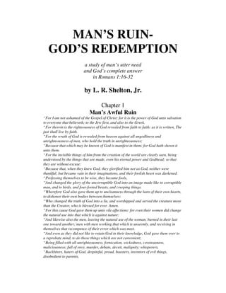 MAN’S RUIN-
GOD’S REDEMPTION
a study of man’s utter need
and God’s complete answer
in Romans 1:16-32
by L. R. Shelton, Jr.
Chapter 1
Man’s Awful Ruin
“For I am not ashamed of the Gospel of Christ: for it is the power of God unto salvation
to everyone that believeth; to the Jew first, and also to the Greek.
“For therein is the righteousness of God revealed from faith to faith: as it is written, The
just shall live by faith.
“For the wrath of God is revealed from heaven against all ungodliness and
unrighteousness of men, who hold the truth in unrighteousness;
“Because that which may be known of God is manifest in them; for God hath shown it
unto them.
“For the invisible things of him from the creation of the world are clearly seen, being
understood by the things that are made, even his eternal power and Godhead; so that
they are without excuse:
“Because that, when they knew God, they glorified him not as God, neither were
thankful; but became vain in their imaginations, and their foolish heart was darkened.
“Professing themselves to be wise, they became fools,
“And changed the glory of the uncorruptible God into an image made like to corruptible
man, and to birds, and four-footed beasts, and creeping things.
“Wherefore God also gave them up to uncleanness through the lusts of their own hearts,
to dishonor their own bodies between themselves:
“Who changed the truth of God into a lie, and worshipped and served the creature more
than the Creator, who is blessed for ever. Amen.
“For this cause God gave them up unto vile affections: for even their women did change
the natural use into that which is against nature:
“And likewise also the men, leaving the natural use of the woman, burned in their lust
one toward another; men with men working that which is unseemly, and receiving in
themselves that recompence of their error which was meet.
“And even as they did not like to retain God in their knowledge, God gave them over to
a reprobate mind, to do those things which are not convenient;
“Being filled with all unrighteousness, fornication, wickedness, covetousness,
maliciousness; full of envy, murder, debate, deceit, malignity; whisperers,
“Backbiters, haters of God, despiteful, proud, boasters, inventors of evil things,
disobedient to parents,
 
