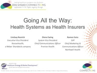 The opinions expressed are those of the presenter and do not necessarily state or reflect the views of SHSMD or the AHA. © 2016 Society for Healthcare Strategy & Market Development
Going All the Way:
Health Systems as Health Insurers
Diane	Ewing
System	Vice	President
Chief	Communications	Officer
Premier	Health
Ramon	Soto
SVP
Chief	Marketing	&	
Communications	Officer
Northwell	Health
Lindsay	Resnick
Executive	Vice	President
ReviveHealth,	
a	Weber	Shandwick	company
 