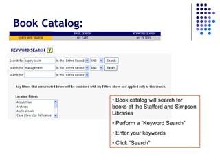 Book Catalog:




                • Book catalog will search for
                books at the Stafford and Simpson
                Libraries
                • Perform a “Keyword Search”
                • Enter your keywords
                • Click “Search”
 