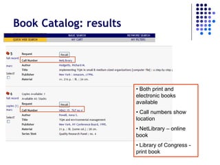 Book Catalog: results




                        • Both print and
                        electronic books
                        available
                        • Call numbers show
                        location
                        • NetLibrary – online
                        book
                        • Library of Congress -
                        print book
 