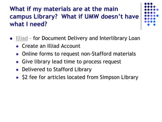 What if my materials are at the main
campus Library? What if UMW doesn’t have
what I need?

   Illiad – for Document Delivery and Interlibrary Loan
     Create an Illiad Account

     Online forms to request non-Stafford materials

     Give library lead time to process request

     Delivered to Stafford Library

     $2 fee for articles located from Simpson Library
 