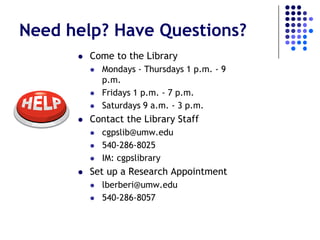 Need help? Have Questions?
         Come to the Library
             Mondays - Thursdays 1 p.m. - 9
              p.m.
             Fridays 1 p.m. - 7 p.m.
             Saturdays 9 a.m. - 3 p.m.
         Contact the Library Staff
             cgpslib@umw.edu
             540-286-8025
             IM: cgpslibrary
         Set up a Research Appointment
             lberberi@umw.edu
             540-286-8057
 