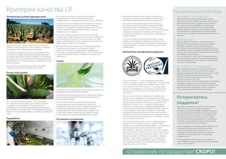 Оптимальные условия произрастания
Растение Алоэ Вера называют также пустынная лилия. Ему
требуются особые условия для роста и развития, и наиболее
благоприятны они на мексиканском плоскогорье.
Мексиканский производитель сырья из Алоэ Вера для LR не
использует пестициды и химические удобрения. Даже вода
для полива плантаций регулярно проверяется на содержание
пестицидов и различных химикатов. Естественным удобрением
является мульча - остающаяся в процессе переработки кожура
листьев Алоэ Вера.
Это означает, что возделывание Алоэ Вера происходит
в абсолютно комфортных и естественных условиях.
Ручной сбор урожая
Лист Алоэ Вера вызревает не менее 3 лет. К этому сроку
лист содержит все ценные вещества (например, ацеманан)
в оптимальной концентрации. Степень зрелости листа
определяется при помощи прибора рефрактометра. Зрелые
листья срезаются только вручную – такой щадящий метод сбора
позволяет осуществлять дальнейшую оптимальную переработку
сырья.
Переработка
Для сохранения полезных, но чувствительных веществ,
содержащихся в геле Алоэ Вера, собранные листья
перерабатываются непосредственно на месте сбора – в Мексике.
Ценный листовой гель бережно вручную отделяется от кожуры.
Щадящая обработка при низких температурах гарантирует
сохранность природного соотношения компонентов в листовом
геле Алоэ Вера. Низкотемпературная обработка – один из
признаков качества продукта.
Этот процесс требует большой точности, так как в верхних
и нижних слоях кожуры содержится алоин. Алоин – это вещество,
которое защищает растение в естественной среде, но составе
продукта, употребляемого в пищу человеком, алоин может иметь
эффект сильного слабительного средства.
Весь листовой гель, получаемый для производства продукции
LR, тщательно контролируется на содержание алоина.
Только после проверки и документального подтверждения
допустимого содержания алоина (менее 0,1 мг/кг в соответствии
с европейской нормой) сырье отправляется на производство
продукции LR.
Розлив
Производство готовой продукции происходит исключительно на
сертифицированных предприятиях Германии.
Оперативный розлив гарантирует высокое содержание полезных
компонентов, неизменное вплоть до истечения гарантийных
сроков годности продукта.
Многолетний опыт работы с чувствительным растением
позволяет проводить низкотемпературную обработку и,
следовательно, гарантирует высокое содержание внутренних
компонентов. Низкотемпературная обработка проходит
в контролируемых условиях (гигиенический контроль, и.т.д.)
и гарантирует защиту от проникновения микробов. Розлив
осуществляется в специальную «безмикробную» упаковку.
Постоянное тестирование
Каждая партия товара проходит через систематические
процедуры анализа (по плану проверки в лаборатории LR
производится более 50 000 различных тестов ежегодно)
Для проверки концентрации компонентов в продукте
используется ядерно-резонансная спектрометрия (NMR).
Например, компонент «алоэвероза» в готовом продукте
содержится в количестве около 700 мг/л – такое же содержание
наблюдается в свежем листе Алоэ Вера. Таким образом,
достигается «естественная концентрация» активных веществ
в готовом продукте
Согласно процедуре тщательно документируется каждая
проверка на всех этапах производственного цикла. Только
в том случае, если соблюдены все вышеперечисленные нормы,
продукт допускается к продаже, в противном случае партия
ликвидируется!
Независимая сертификация продукции
SGS Institut Fresenius – институт, задающий высочайшие
в Европе стандарты в отношении продукции с использованием
Алоэ. 19 различных продуктов LR обладают престижным
знаком качества SGS Institut Fresenius – это рекорд среди
компаний-производителей. А в категории «производители
напитков на основе Алоэ Вера» такой знак дается только
компании LR!
Как именно происходит тестирование и сертификация?
Ежемесячно, без предварительного уведомления, Institut
Fresenius изымает образцы продукции LR из любой партии для
независимой экспертизы. Ежегодно, без предварительного
уведомления, Institut Fresenius проверяет производство
продукции на соответствие стандартам, предъявляемым
к помещениям, оборудованию, квалификации персонала и т.д.
А также проверяет плантации Алоэ Вера на соответствие
стандартам условий произрастания, сбора сырья, качества
переработки. Только при соблюдении всех стандартов Institut
Fresenius возобновляет действие своего сертификата качества
конкретному производителю.
IASC (International Aloe Science Council – Международный
ученый совет по Алоэ Вера) включает ведущих ученых,
проводящих исследования, разрабатывающих и производящих
продукты на основе Алоэ Вера во всем мире. Сабина
Ларсен‑Вефринг, директор по развитию и качеству пищевой
продукции компании LR, является членом Экспертного совета
IASC и единственным представителем от Европы. IASC также
ежегодно проводит независимое тестирование продукции
и каждые 2 года проводит проверку мест произрастания,
процесса сбора урожая, переработки сырья. LR обладает
50 (!) знаками качества IASC в отношении различных своих
продуктов на основе Алоэ Вера.
Критерии качества LR

 1. Алоэ Вера – не лекарство
Таблетка от головной боли в большинстве случаев
обеспечивает быстрый эффект. Алоэ Вера, при всех своих
замечательных свойствах, не является лекарством. Для
того, чтобы почувствовать эффект от использования,
потребуется некоторое время. Большинство людей
ощущают эффект в течение нескольких недель, однако,
это индивидуально. Необходимо дать организму время
ощутить мягкое «синергетическое» действия Алоэ Вера на
организм.
2. Детоксикация
Один из эффектов Алоэ Вера – очищение организма,
детоксикация. Если организм в начале использования
продукции находится не в лучшей форме, процесс
детоксикации может сопровождаться временным легким
ухудшением состояния: например, кожными высыпаниями,
легким слабительным эффектом, временными ощущениями
дискомфорта, головной болью.
Если вы столкнулись с этими признаками детоксикации,
на несколько дней прекратите использование продукции,
после чего возобновите использование с небольших доз,
постепенно их увеличивая.
3. Регулярность использования
Залог хорошего самочувствия с питьевыми гелями Алоэ
Вера – регулярность его использования. Для вашего
удобства мы предлагаем мини-бутылочку для геля, которая
вмещает стандартную ежедневную порцию геля.
Если вы уезжаете в путешествие, возьмите с собой
нераспечатанную упаковку геля.
Продукция LR имеет достаточно длительный срок хранения,
благодаря инновационным технологиям производства.
Но для обеспечения оптимальных условий хранения, вне
влияния перепадов температуры и яркого освещения,
лучше хранить открытый продукт в холодильнике.
Маркировка «Алоэ Вера» на этикетке свидетельствует
лишь о том, что в данном продукте содержится
некоторое количество Алоэ Вера. Обращайте внимание
на концентрацию геля Алоэ Вера внутри продукта (она
должна быть достаточной для того, чтобы продукт был
действенным), а также на степень очистки от алоина.
В этом смысле можно ориентироваться на европейские
стандарты, которые являются самыми строгими в мире
(в отличие от принятых в США, например):
Качество продукции также гарантировано добровольной
независимой сертификацией уважаемых научных
институтов. Наличие патентов говорит о том, что
производитель инвестирует значительные средства
в разработку уникальных формул и тестирование
их эффективности.
Такая продукция не может стоить дешево. Результат
от использования продукции высокого качества, в любом
случае, «стоит» дороже.
Как использовать Алоэ Вера
Остерегайтесь
подделок!
Справочник по продуктам! СКОРО!
 