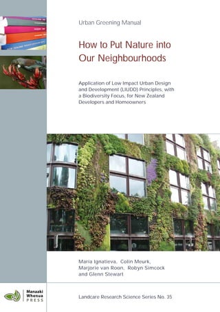 Urban Greening Manual


How to Put Nature into
Our Neighbourhoods

Application of Low Impact Urban Design
and Development (LIUDD) Principles, with
a Biodiversity Focus, for New Zealand
Developers and Homeowners




Maria Ignatieva, Colin Meurk,
Marjorie van Roon, Robyn Simcock
and Glenn Stewart



Landcare Research Science Series No. 35
 