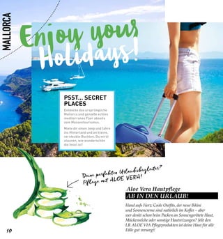 Enjoy your
Holidays!
Aloe Vera Hautpflege
AB IN DEN URLAUB!
Hand aufs Herz: Coole Outfits, der neue Bikini
und Sonnencreme sind natürlich im Koffer – aber
wer denkt schon beim Packen an Sonnengerötete Haut,
Mückenstiche oder sonstige Hautreizungen? Mit den
LR ALOE VIA Pflegeprodukten ist deine Haut für alle
Fälle gut versorgt!
Deine perfekten Urlaubsbegleiter?
Pflege mit ALOE VERA!
PSST… SECRET
PLACES
Entdecke das ursprüngliche
Mallorca und genieße echtes
mediterranes Flair abseits
vom Massentourismus.
Miete dir einen Jeep und fahre
ins Hinterland und an kleine,
versteckte Buchten. Du wirst
staunen, wie wunderschön
die Insel ist!
10
MALLORCA
 