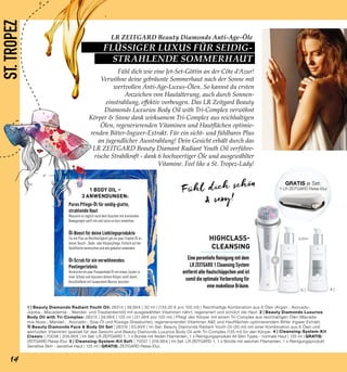 +
4 |5 |
ST.TROPEZ
Pures Pflege-Öl für seidig-glatte,
strahlende Haut
Massiere es täglich nach dem Duschen mit kreisenden
Bewegungen sanft ein und lasse es kurz einwirken.
Öl-Boost für deine Lieblingsprodukte
Für ein Plus an Reichhaltigkeit gib ein paar Tropfen Öl zu
deiner Dusch-, Bade- oder Körperpflege. Einfach auf der
Handfläche beimischen und wie gewohnt anwenden.
Öl-Scrub für ein verwöhnendes
Peelingerlebnis
Vermische ein paar Pumpenhübe Öl mit etwas Zucker in
einer Schale und massiere deinen Körper sanft damit.
Anschließend mit lauwarmem Wasser duschen.
1 BODY OIL –
3 ANWENDUNGEN:
oder
Fühl dich schön
& sexy!
1 | Beauty Diamonds Radiant Youth Oil: 28314 | 39,99 € | 30 ml | (133,30 € pro 100 ml) | Reichhaltige Kombination aus 6 Ölen (Argan-, Avocado-,
Jojoba-, Macadamia- , Mandel- und Traubenkernöl) mit ausgewählten Vitaminen nährt, regeneriert und schützt die Haut. 2 | Beauty Diamonds Luxurios
Body Oil with Tri-Complex: 28315 | 39,99 € | 125 ml | (31,99 € pro 100 ml) | Pflegt den Körper mit einem Tri-Complex aus reichhaltigen Ölen (Macada-
mia-Nuss-, Mandel-, Avocado-, Soja-Öl und flüssige Sheabutter), regenerierenden Vitaminen A&E und Hautflächen-optimierendem Bitter Ingwer Extrakt.
3| Beauty Diamonds Face & Body Oil Set | 28316 | 63,89 € | Im Set: Beauty Diamonds Radiant Youth Oil (30 ml) mit einer Kombination aus 6 Ölen und
wertvollen Vitaminen speziell für das Gesicht und Beauty Diamonds Luxurios Body Oil with Tri-Complex (125 ml) für den Körper. 4 | Cleansing-System-Kit
Classic | 70036 | 209,99 € | Im Set: LR ZEITGARD 1, 1 x Bürste mit festen Filamenten, 1 x Reinigungsprodukt All Skin Types - normale Haut | 125 ml | GRATIS:
ZEITGARD Reise-Etui. 5 | Cleansing-System-Kit Soft | 70037 | 209,99 € | Im Set: LR ZEITGARD 1, 1 x Bürste mit weichen Filamenten, 1 x Reinigungsprodukt
Sensitive Skin - sensitive Haut | 125 ml | GRATIS: ZEITGARD Reise-Etui.
Fühl dich wie eine Jet-Set-Göttin an der Côte d‘Azur!
Verwöhne deine gebräunte Sommerhaut nach der Sonne mit
wertvollen Anti-Age-Luxus-Ölen. So kannst du ersten
Anzeichen von Hautalterung, auch durch Sonnen-
einstrahlung, effektiv vorbeugen. Das LR Zeitgard Beauty
Diamonds Luxurios Body Oil with Tri-Complex verwöhnt
Körper & Sinne dank wirksamem Tri-Complex aus reichhaltigen
Ölen, regenerierenden Vitaminen und Hautflächen optimie-
renden Bitter-Ingwer-Extrakt. Für ein sicht- und fühlbares Plus
an jugendlicher Ausstrahlung! Dein Gesicht erhält durch das
LR ZEITGARD Beauty Diamant Radiant Youth Oil verführe-
rische Strahlkraft - dank 6 hochwertiger Öle und ausgewählter
Vitamine. Feel like a St. Tropez-Lady!
HIGHCLASS-
CLEANSING
Eine porentiefe Reinigung mit dem
LR ZEITGARD 1 Cleansing System
entfernt alte Hautschüppchen und ist
somit die optimale Vorbereitung für
eine makellose Bräune.
GRATIS je Set:
1 LR ZEITGARD Reise-Etui
14
LR ZEITGARD Beauty Diamonds Anti-Age-Öle
FLÜSSIGER LUXUS FÜR SEIDIG-
STRAHLENDE SOMMERHAUT
 