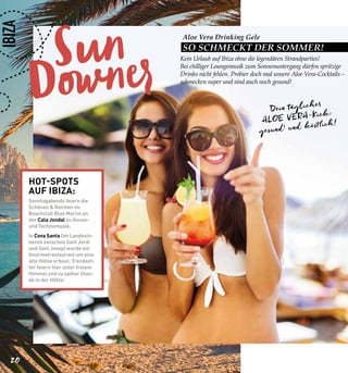 Sun
Downer
20
Aloe Vera Drinking Gele
SO SCHMECKT DER SOMMER!
IBIZA
Kein Urlaub auf Ibiza ohne die legendären Strandparties!
Bei chilliger Loungemusik zum Sonnenuntergang dürfen spritzige
Drinks nicht fehlen. Probier doch mal unsere Aloe Vera-Cocktails –
schmecken super und sind auch noch gesund!
Dein täglicher
ALOE VERA-Kick:
gesund1 und köstlich!
HOT-SPOTS
AUF IBIZA:
Sonntagabends feiern die
Schönen & Reichen im
Beachclub Blue Marlin an
der Cala Jondal zu House-
und Technomusik.
In Cova Santa (im Landesin-
neren zwischen Sant Jordi
und Sant Josep) wurde ein
Gourmetrestaurant um eine
alte Höhle erbaut. Trendset-
ter feiern hier unter freiem
Himmel und zu später Stun-
de in der Höhle.
 