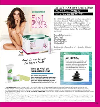 1 |
2 |
MADE IN GERMANY
LR LIFETAKT 5in1 Beauty Elixir
DEINE SCHÖNHEIT
IST KEIN GEHEIMNIS!
AYURVEDA
Sri Lanka – die Trauminsel im indischen Ozean – gilt
als die Wiege des Ayurveda. Im Mittelpunkt dieser
traditionellen, ganzheitlichen Wellness-Behandlung
stehen Massagen mit warmen Ölen und heißen
Steinen. Ayurveda wirkt wie ein Jungbrunnen – für
eine entspannte, natürlich-schöne Ausstrahlung.
1
Biotin, Zink, Vitamin A, Riboflavin und Niacin tragen zur Erhaltung normaler Haut bei. Kupfer trägt zur Erhaltung einer normalen Hautpigmentierung bei. Vitamin C trägt zu einer normalen Kollagenbildung für eine
normale Funktion der Haut bei. Kupfer trägt zur Erhaltung von normalem Bindegewebe bei. Biotin und Zink tragen zur Erhaltung normaler Haare bei. Kupfer trägt zur Erhaltung einer normalen Haarpigmentierung
bei. Zink trägt zur Erhaltung normaler Nägel bei. Vitamin E trägt dazu bei, die Zellen vor oxidativem Stress zu schützen. Thiamin trägt zu einem normalen Energiestoffwechsel bei. Vitamin B6 und B12 tragen zur
Verringerung von Müdigkeit und Ermüdung bei.
Proksch et al., 2014, Skin Pharmacol Physiol; 27:113-119. Signifikante Faltenreduktion und gestiegene Kollagenkonzentration in der Haut nach 4 Wochen der Anwendung. Gemessen an 100 Frauen zwischen 45
und 65 Jahren.
Du möchtest jugendlich schön aussehen, wie nach einer
intensiven Ayurveda-Wellness-Behandlung? Trink
dich einfach schön mit dem 5in1 Beauty Elixir – ob im
Urlaub oder Zuhause! Das innovative Elixir enthält
wissenschaftlich bewiesene Beauty-Wirkstoffe und er-
füllt dir mit nur einem Shot pro Tag gleich 5 Wünsche1
auf einmal:
Jugendliches Aussehen
Reine Haut
Straffer Körper
Kraftvolles Haar
Starke Nägel!
Entdecke dein „Ayurveda to-go“ – für wahre Schönheit
von innen!
Gönn‘ dir eine Auszeit
für Körper & Geist!
1 | 5in1 Beauty Elixir: 81030 | 139,99 € | (18,67 € pro 100 ml) | 30 x 25 ml | Der einzigartige Doppel-Komplex sorgt für jugendliche Schönheit von Kopf bis Fuß:
Der Aktiv-Komplex aus 2,5 g Kollagen-Peptiden, 50 mg Hyaluronsäure, Kupfer, Zink und 9 hochkonzentrierten Vitaminen aktiviert die Beauty-Prozesse im Körper1
.
Der Präventiv-Komplex schützt mit Aloe Vera Gel und vier weiteren Pflanzenextrakten zusätzlich präventiv vor den Hauptursachen der Alterung. Ohne Süßungsmittel,
künstliche Farbstoffe, Laktose und Gluten. 2 | LR ALOE VERA TONING-SET | 27529 | 45,99 € | Im Set: Formendes Körpergel (200 ml), Korrigierende Körpercreme (200 ml) |
Gratis: Massagehandschuh.
DARF ES NOCH EIN
WENIG MEHR SEIN?
Dann unterstütze deine ganzheitliche
Beauty-Routine zusätzlich mit gezielter Pflege von außen.
Freu dich auf eine definierte Körpersilhouette und straffe
Haut an Bauch, Oberarmen, Oberschenkeln und Po! Den
Massagehandschuh gibt‘s gratis zum Aloe Vera Toning-Set!
23
 