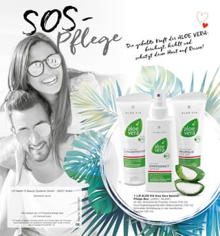 1 |
Best.Nr.:95470-001
DE
Überreicht durch:
Der Verkauf der LR Produkte erfolgt über
LR Partner/innen.
LR Health & Beauty Systems GmbH · 59227 Ahlen
LR Health & Beauty Systems behält sich Änderungen der Produkte
durch technische und qualitative Verbesserungen sowie Irrtümer
durch etwaige Druckfehler vor.
1 | LR ALOE VIA Aloe Vera Spezial-
Pflege-Box | 20650 | 39,99 € |
Im Set: Schützende Propolis Creme (100 ml),
Feuchtigkeitsspendendes Gelkonzentrat (100 ml),
Schnelles Notfallspray in der handlichen
Flasche (150 ml).
SOS-
Pflege Die geballte Kraft der ALOE VERA:
beruhigt, kühlt und
schützt deine Haut auf Reisen!
 