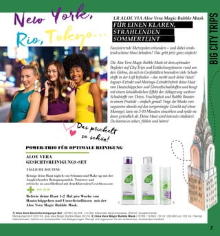 New York,
Rio, Tokyo...
+
1| 2|
ON TOP
LR ALOE VIA Aloe Vera Magic Bubble Mask
FÜR EINEN KLAREN,
STRAHLENDEN
SOMMERTEINT
BIGCITYTRIPS1 | Aloe Vera Gesichtsreinigungs-Set | 20798 | 32,49 € | Im Set: Klärendes Gesichtswasser (200ml), Ausgleichende
Reinigungsmilch (200 ml), Aloe Vera Magic Bubble Mask (50 ml). 2 | Aloe Vera Magic Bubble Mask | 20789 | 19,99 € | 50 ml | (39,98 € pro 100 ml) | Reinigt
tiefenwirksam, befreit von Schadstoffen und Ablagerungen. Reinigt und regeneriert für ein verfeinertes, strahlendes Hautbild.
TÄGLICHE ROUTINE
Reinige deine Haut täglich von Schmutz und Make-up mit der
Ausgleichenden Reinigungsmilch. Tonisiere und
erfrische sie anschließend mit dem Klärenden Gesichtswasser.
Befreie deine Haut 1-2 Mal pro Woche von
Hautschüppchen und Umwelteinflüssen mit der
Aloe Vera Magic Bubble Mask.
Faszinierende Metropolen erkunden – und dabei strah-
lend-schöne Haut behalten? Das geht jetzt ganz einfach!
Die Aloe Vera Magic Bubble Mask ist dein optimaler
Begleiter auf City Trips und Entdeckungstouren rund um
den Globus, da sich in Großstädten besonders viele Schad-
stoffe in der Luft befinden – das merkt auch deine Haut!
Ingwer-Extrakt und Moringa-Extrakt befreit deine Haut
von Hautschüppchen und Umweltschadstoffen und beugt
mit einem lotusähnlichen Effekt der Ablagerung weiterer
Schadstoffe vor. Detox, Feuchtigkeit und Bubble Booster
in einem Produkt – einfach genial! Trage die Maske vor-
zugsweise abends auf das vorgereinigte Gesicht auf (ohne
Massage), lasse sie 5-10 Minuten einwirken und spüle sie
dann gründlich ab. Deine Haut wird intensiv vitalisiert:
Du kannst es sehen, fühlen und hören!
POWER-TRIO FÜR OPTIMALE REINIGUNG
ALOE VERA
GESICHTSREINIGUNGS-SET
Das prickelt
so schön!
3
 