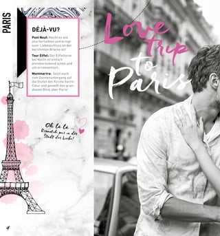 Paristo
tripLove
PARIS
Oh là là …Romantik pur in der
Stadt der Liebe!
DÉJÀ-VU?
Pont Neuf: Macht es wie
alle Verliebten und bringt
euer Liebesschloss an der
berühmten Brücke an!
Tour Eiffel: Der Eiffelturm
bei Nacht ist einfach
atemberaubend schön und
ultra-romantisch.
Montmartre: Setzt euch
zum Sonnenuntergang auf
die Stufen der Kirche Sacré-
Cœur und genießt den gran-
diosen Blick über Paris!
4
 