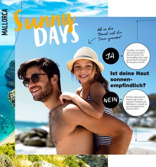 DAYS
Sunny
NEIN
JA
MALLORCA
Ein Muss im Gepäck:
guter Sonnenschutz!
Die LR ALOE VIA
Sonnenpflege bietet maß-
geschneiderte Produkte
für die ganze Familie.
Zeit für unbeschwerte
Sommertage an den
schönsten Stränden des
Mittelmeers. Genieße sie
mit unkompliziertem
Sonnenschutz!
Ist deine Haut
sonnen-
empfindlich?
Ab an den
Strand und die
Sonne genießen!
8
 