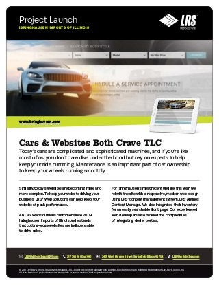 Cars & Websites Both Crave TLC
Today’s cars are complicated and sophisticated machines, and if you’re like
most of us, you don’t dare dive under the hood but rely on experts to help
keep your ride humming. Maintenance is an important part of car ownership
to keep your wheels running smoothly.
Similarly, today’s websites are becoming more and
more complex. To keep your website driving your
business, LRS®
Web Solutions can help keep your
website at peak performance.
An LRS Web Solutions customer since 2009,
Isringhausen Imports of Illinois understands
that cutting-edge websites are indispensable
to drive sales.
For Isringhausen’s most recent update this year, we
rebuilt the site with a responsive, modern web design
using LRS’ content management system, LRS Antilles
Content Manager. We also integrated their inventory
for an easily searchable front page. Our experienced
web developers also tackled the complexities
of integrating dealer portals.
Project Launch
ISRINGHAUSEN IMPORTS OF ILLINOIS
© 2018 Levi, Ray & Shoup, Inc. All rights reserved. LRS, LRS Antilles Content Manager logo, and the LRS chevron logo are registered trademarks of Levi, Ray & Shoup, Inc.
All other brand and product names are trademarks or service marks of their respective holders.
www.isringhausen.com
LRSWebSolutions@LRS.com 217 793 3800 x:1660 2401 West Monroe Street Springfield Illinois 62704 LRSWebSolutions.com
 