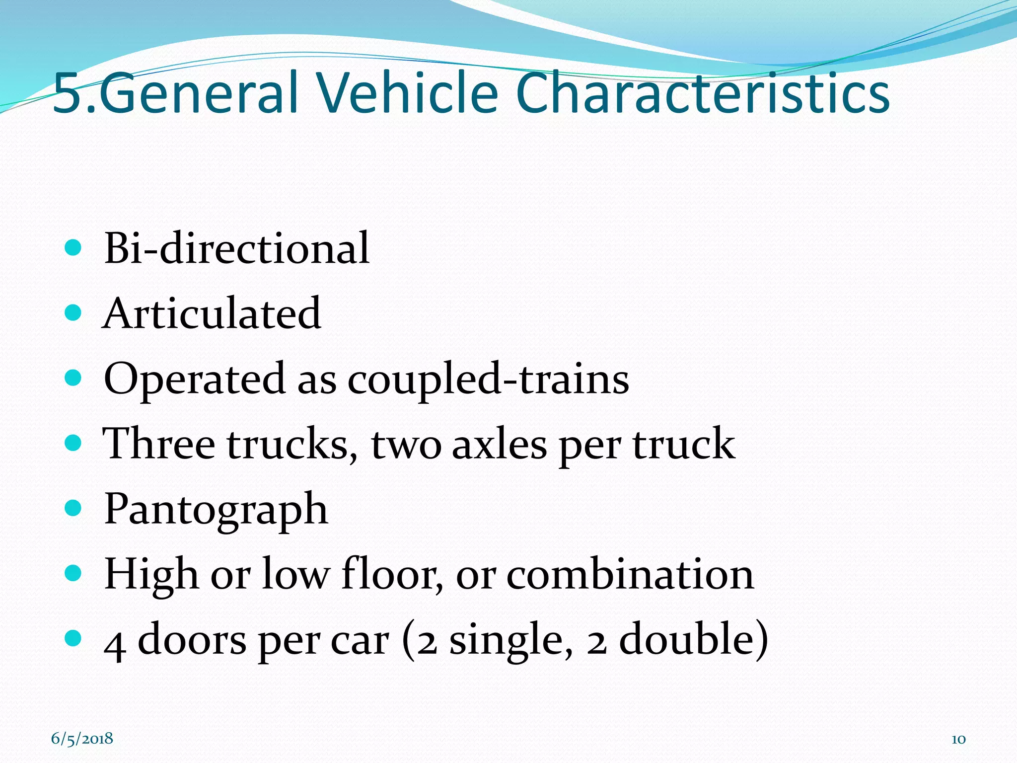 5.General Vehicle Characteristics
 Bi-directional
 Articulated
 Operated as coupled-trains
 Three trucks, two axles per truck
 Pantograph
 High or low floor, or combination
 4 doors per car (2 single, 2 double)
6/5/2018 10
 