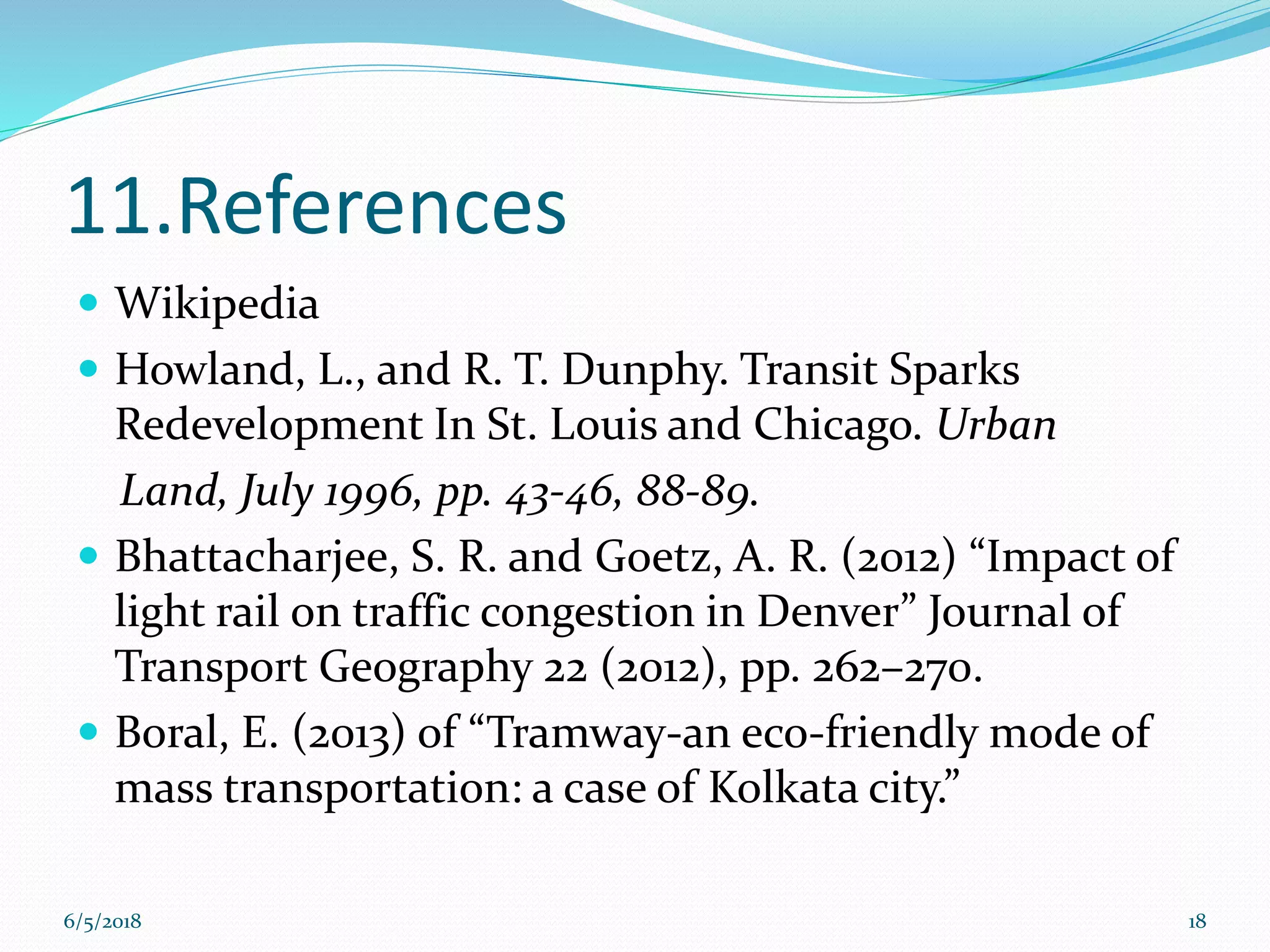 11.References
 Wikipedia
 Howland, L., and R. T. Dunphy. Transit Sparks
Redevelopment In St. Louis and Chicago. Urban
Land, July 1996, pp. 43-46, 88-89.
 Bhattacharjee, S. R. and Goetz, A. R. (2012) “Impact of
light rail on traffic congestion in Denver” Journal of
Transport Geography 22 (2012), pp. 262–270.
 Boral, E. (2013) of “Tramway-an eco-friendly mode of
mass transportation: a case of Kolkata city.”
6/5/2018 18
 
