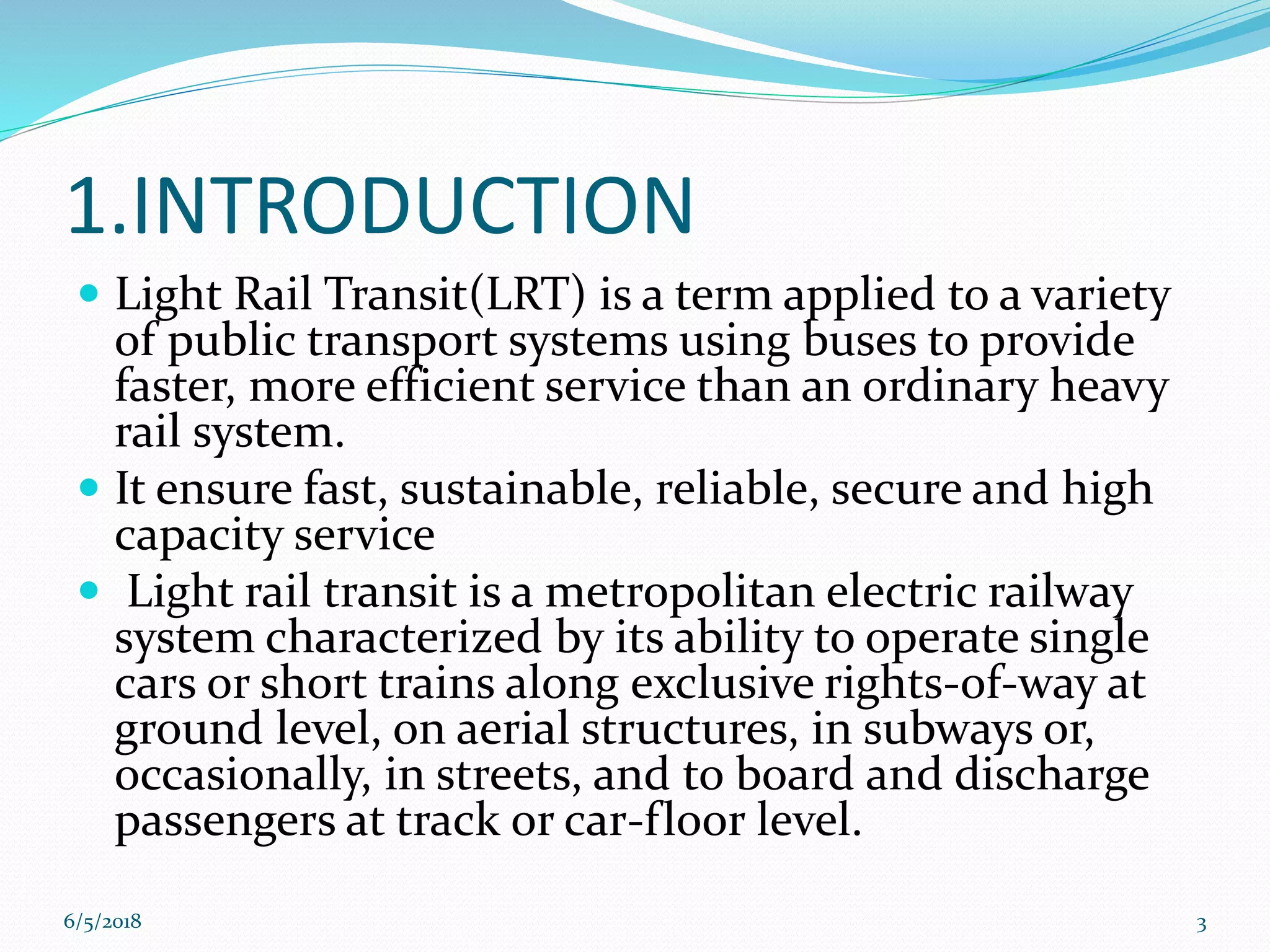 1.INTRODUCTION
 Light Rail Transit(LRT) is a term applied to a variety
of public transport systems using buses to provide
faster, more efficient service than an ordinary heavy
rail system.
 It ensure fast, sustainable, reliable, secure and high
capacity service
 Light rail transit is a metropolitan electric railway
system characterized by its ability to operate single
cars or short trains along exclusive rights-of-way at
ground level, on aerial structures, in subways or,
occasionally, in streets, and to board and discharge
passengers at track or car-floor level.
6/5/2018 3
 