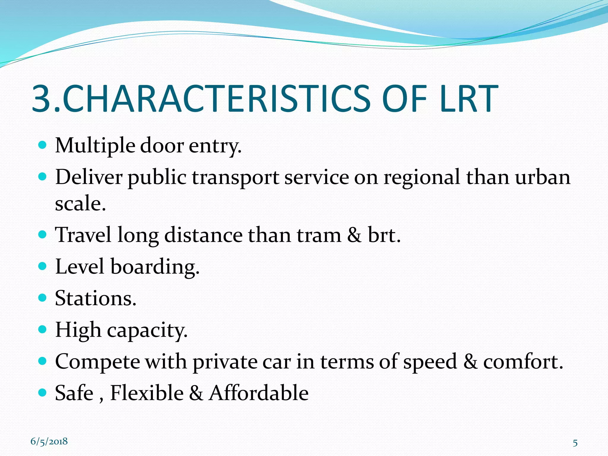 3.CHARACTERISTICS OF LRT
 Multiple door entry.
 Deliver public transport service on regional than urban
scale.
 Travel long distance than tram & brt.
 Level boarding.
 Stations.
 High capacity.
 Compete with private car in terms of speed & comfort.
 Safe , Flexible & Affordable
6/5/2018 5
 