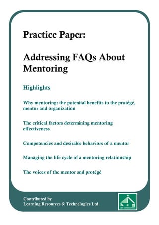 Highlights
Why mentoring: the potential benefits to the protégé,
mentor and organization
The critical factors determining mentoring
effectiveness
Competencies and desirable behaviors of a mentor
Managing the life cycle of a mentoring relationship
The voices of the mentor and protégé
Practice Paper:
Addressing FAQs About
Mentoring
Contributed by
Learning Resources & Technologies Ltd.
 