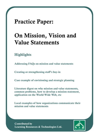 Highlights
Addressing FAQs on mission and value statements
Creating or strengthening staff’s buy-in
Case example of envisioning and strategic planning
Literature digest on why mission and value statements,
common problems, how to develop a mission statement,
application on the World Wide Web, etc
Local examples of how organizations communicate their
mission and value statements
Practice Paper:
On Mission, Vision and
Value Statements
Contributed by
Learning Resources & Technologies Ltd.
 