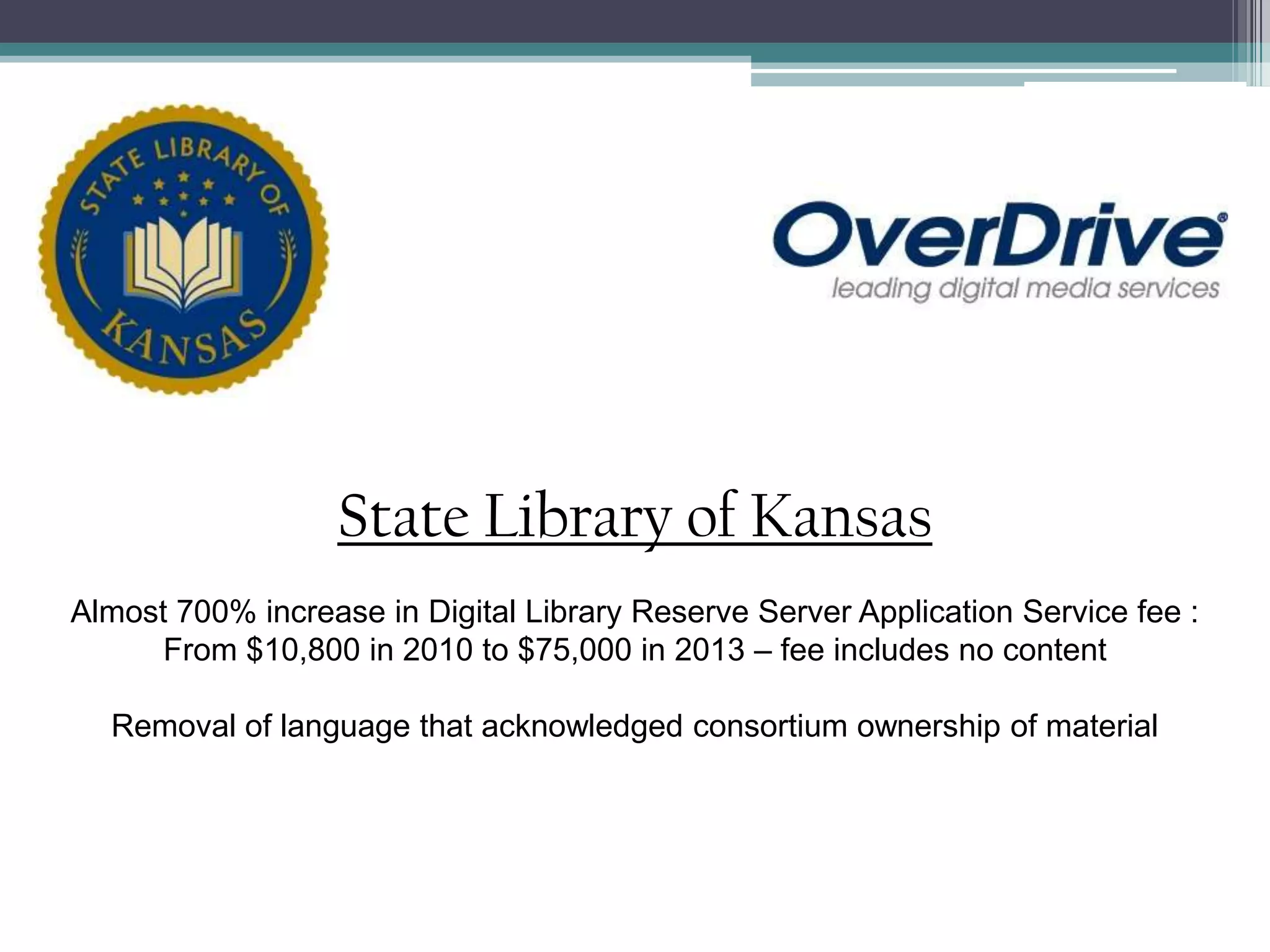 State Library of KansasAlmost 700% increase in Digital Library Reserve Server Application Service fee :From $10,800 in 2010 to $75,000 in 2013 – fee includes no contentRemoval of language that acknowledged consortium ownership of material