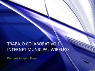 TRABAJO COLABORATIVO 1
INTERNET MUNICIPAL WIRELESS
Por Luis Alberto Rizzo
 