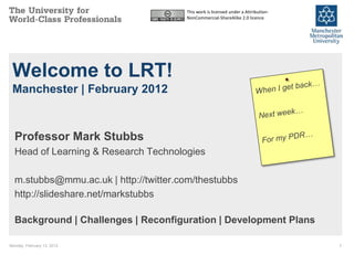 This work is licensed under a Attribution-
                                       NonCommercial-ShareAlike 2.0 licence




 Welcome to LRT!
 Manchester | February 2012



  Professor Mark Stubbs
  Head of Learning & Research Technologies

  m.stubbs@mmu.ac.uk | http://twitter.com/thestubbs
  http://slideshare.net/markstubbs

  Background | Challenges | Reconfiguration | Development Plans

Monday, February 13, 2012                                                           1
 