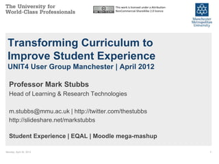 This work is licensed under a Attribution-
                                       NonCommercial-ShareAlike 2.0 licence




 Transforming Curriculum to
 Improve Student Experience
 UNIT4 User Group Manchester | April 2012

  Professor Mark Stubbs
  Head of Learning & Research Technologies

  m.stubbs@mmu.ac.uk | http://twitter.com/thestubbs
  http://slideshare.net/markstubbs

  Student Experience | EQAL | Moodle mega-mashup

Monday, April 30, 2012                                                              1
 