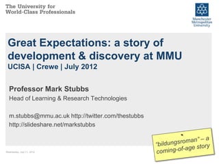 Great Expectations: a story of
 development & discovery at MMU
 UCISA | Crewe | July 2012


  Professor Mark Stubbs
  Head of Learning & Research Technologies

  m.stubbs@mmu.ac.uk http://twitter.com/thestubbs
  http://slideshare.net/markstubbs



Wednesday, July 11, 2012                            1
 
