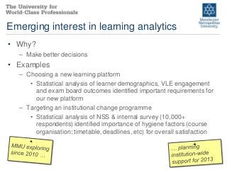 Emerging interest in learning analytics
• Why?
  – Make better decisions
• Examples
  – Choosing a new learning platform
     • Statistical analysis of learner demographics, VLE engagement
       and exam board outcomes identified important requirements for
       our new platform
  – Targeting an institutional change programme
     • Statistical analysis of NSS & internal survey (10,000+
       respondents) identified importance of hygiene factors (course
       organisation: timetable, deadlines, etc) for overall satisfaction
 