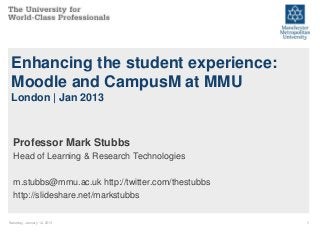 Enhancing the student experience:
 Moodle and CampusM at MMU
 London | Jan 2013



  Professor Mark Stubbs
  Head of Learning & Research Technologies

  m.stubbs@mmu.ac.uk http://twitter.com/thestubbs
  http://slideshare.net/markstubbs

Saturday, January 12, 2013                          1
 