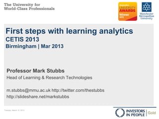 First steps with learning analytics
 CETIS 2013
 Birmingham | Mar 2013



  Professor Mark Stubbs
  Head of Learning & Research Technologies

  m.stubbs@mmu.ac.uk http://twitter.com/thestubbs
  http://slideshare.net/markstubbs

Tuesday, March 12, 2013                             1
 