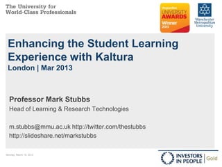 Enhancing the Student Learning
 Experience with Kaltura
 London | Mar 2013



  Professor Mark Stubbs
  Head of Learning & Research Technologies

  m.stubbs@mmu.ac.uk http://twitter.com/thestubbs
  http://slideshare.net/markstubbs

Monday, March 18, 2013
 