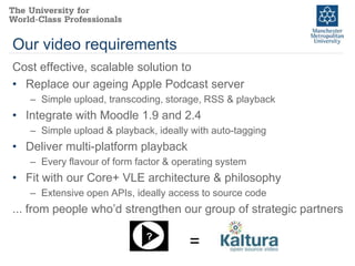 Our video requirements
Cost effective, scalable solution to
• Replace our ageing Apple Podcast server
   – Simple upload, transcoding, storage, RSS & playback
• Integrate with Moodle 1.9 and 2.4
   – Simple upload & playback, ideally with auto-tagging
• Deliver multi-platform playback
   – Every flavour of form factor & operating system
• Fit with our Core+ VLE architecture & philosophy
   – Extensive open APIs, ideally access to source code
... from people who’d strengthen our group of strategic partners

                             ?
                                       =
 