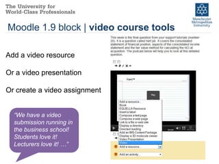 Moodle 1.9 block | video course tools

Add a video resource

Or a video presentation

Or create a video assignment


  “We have a video
  submission running in
  the business school!
  Students love it!
  Lecturers love it! …”
 