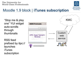 Moodle 1.9 block | iTunes subscription

“Stop me & play                          KMC
one” YUI widget
auto-scrolls
through
thumbnails                     Custom
                                web
                               service
RSS feed
prefixed by itpc://
launches
iTunes
subscription
 