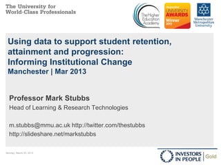 Using data to support student retention,
 attainment and progression:
 Informing Institutional Change
 Manchester | Mar 2013


  Professor Mark Stubbs
  Head of Learning & Research Technologies

  m.stubbs@mmu.ac.uk http://twitter.com/thestubbs
  http://slideshare.net/markstubbs

Monday, March 25, 2013                              1
 