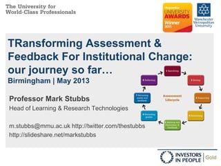 TRansforming Assessment &
Feedback For Institutional Change:
our journey so far…
Birmingham | May 2013
Professor Mark Stubbs
Head of Learning & Research Technologies
m.stubbs@mmu.ac.uk http://twitter.com/thestubbs
http://slideshare.net/markstubbs
 