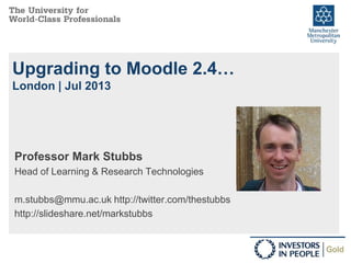 Upgrading to Moodle 2.4…
London | Jul 2013
Professor Mark Stubbs
Head of Learning & Research Technologies
m.stubbs@mmu.ac.uk http://twitter.com/thestubbs
http://slideshare.net/markstubbs
 