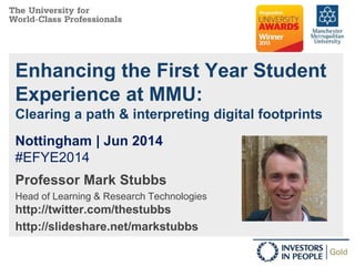Enhancing the First Year Student
Experience at MMU:
Clearing a path & interpreting digital footprints
Professor Mark Stubbs
Head of Learning & Research Technologies
http://twitter.com/thestubbs
http://slideshare.net/markstubbs
Nottingham | Jun 2014
#EFYE2014
 