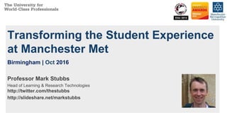 Transforming the Student Experience
at Manchester Met
Birmingham | Oct 2016
Professor Mark Stubbs
Head of Learning & Research Technologies
http://twitter.com/thestubbs
http://slideshare.net/markstubbs
 