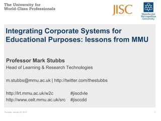 Thursday, January 29, 2015 1
Integrating Corporate Systems for
Educational Purposes: lessons from MMU
Professor Mark Stubbs
Head of Learning & Research Technologies
m.stubbs@mmu.ac.uk | http://twitter.com/thestubbs
http://lrt.mmu.ac.uk/w2c #jiscdvle
http://www.celt.mmu.ac.uk/src #jisccdd
 