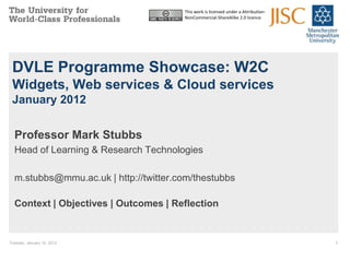 This work is licensed under a Attribution-
                                       NonCommercial-ShareAlike 2.0 licence




 DVLE Programme Showcase: W2C
 Widgets, Web services & Cloud services
 January 2012


  Professor Mark Stubbs
  Head of Learning & Research Technologies

  m.stubbs@mmu.ac.uk | http://twitter.com/thestubbs

  Context | Objectives | Outcomes | Reflection


Tuesday, January 10, 2012                                                           1
 