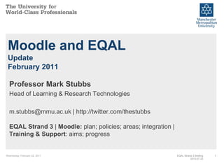 Wednesday, February 02, 2011 1 Moodle and EQALUpdateFebruary 2011 Professor Mark Stubbs Head of Learning & Research Technologies m.stubbs@mmu.ac.uk | http://twitter.com/thestubbsEQAL Strand 3 | Moodle:plan; policies; areas; integration | Training & Support: aims; progress EQAL Strand 3 Briefing2010-07-23 
