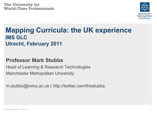 Mapping Curricula: the UK experience
 IMS GLC
 Utrecht, February 2011


  Professor Mark Stubbs
  Head of Learning & Research Technologies
  Manchester Metropolitan University

  m.stubbs@mmu.ac.uk | http://twitter.com/thestubbs




Tuesday, February 15, 2011                            1
 
